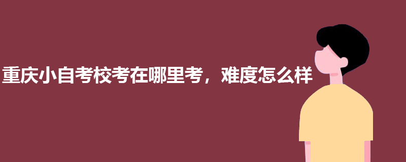 重庆小自考校考在哪里考，难度怎么样？.jpg